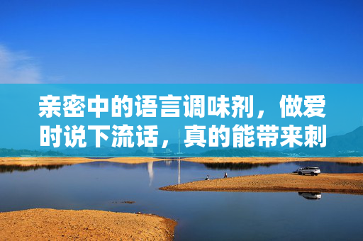 亲密中的语言调味剂,做爱时说下流话,真的能带来刺激吗?亲密时说下流话,是刺激的调味剂吗? 亲密中的语言调味剂,做爱时说下流话,真的能带来刺激吗?亲密时说下流话,是刺激的调味剂吗?