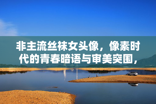 非主流丝袜女头像,像素时代的青春暗语与审美突围,非主流丝袜女头像,像素时代的青春暗语与审美突围 非主流丝袜女头像,像素时代的青春暗语与审美突围,非主流丝袜女头像,像素时代的青春暗语与审美突围