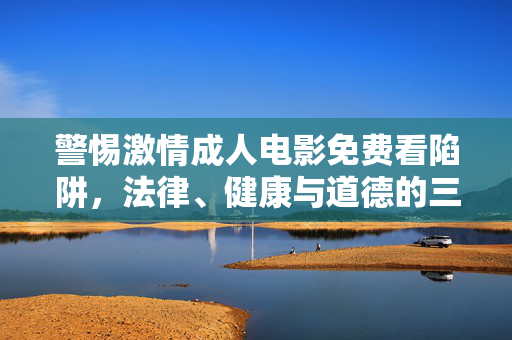 警惕激情成人电影免费看陷阱,法律、健康与道德的三重警示,警惕免费成人电影陷阱,法律、健康与道德的三重警示 警惕激情成人电影免费看陷阱,法律、健康与道德的三重警示,警惕免费成人电影陷阱,法律、健康与道德的三重警示