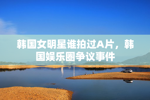 韩国女明星谁拍过A片,韩国娱乐圈争议事件 韩国女明星谁拍过A片,韩国娱乐圈争议事件
