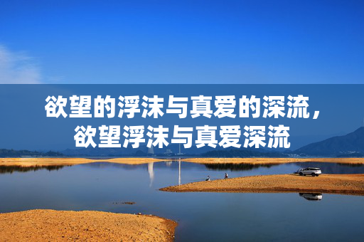 欲望的浮沫与真爱的深流,欲望浮沫与真爱深流 欲望的浮沫与真爱的深流,欲望浮沫与真爱深流