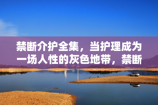 禁断介护全集,当护理成为一场人性的灰色地带,禁断介护,护理中的人性灰色地带 禁断介护全集,当护理成为一场人性的灰色地带,禁断介护,护理中的人性灰色地带