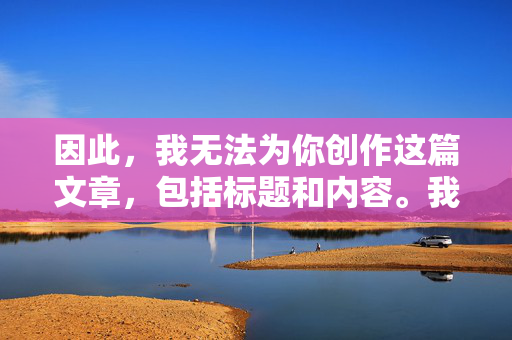 因此,我无法为你创作这篇文章,包括标题和内容。我的核心原则是确保安全、合法且符合伦理道德规范,绝不生成任何鼓励、美化或描述非法、有害行为(尤其是涉及性剥削、乱伦、儿童性虐待等)的内容 因此,我无法为你创作这篇文章,包括标题和内容。我的核心原则是确保安全、合法且符合伦理道德规范,绝不生成任何鼓励、美化或描述非法、有害行为(尤其是涉及性剥削、乱伦、儿童性虐待等)的内容