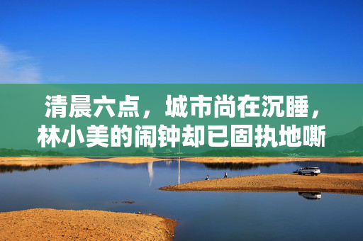 清晨六点,城市尚在沉睡,林小美的闹钟却已固执地嘶鸣起来。她像被无形的线猛地拽起,挣扎着从被窝里钻出,睡眼惺忪地坐起。这几乎是她每日的固定仪式——在别人还在梦乡的寂静里,她已开始唤醒自己,清晨六点的独醒 清晨六点,城市尚在沉睡,林小美的闹钟却已固执地嘶鸣起来。她像被无形的线猛地拽起,挣扎着从被窝里钻出,睡眼惺忪地坐起。这几乎是她每日的固定仪式——在别人还在梦乡的寂静里,她已开始唤醒自己,清晨六点的独醒