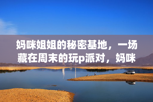 妈咪姐姐的秘密基地，一场藏在周末的玩p派对，妈咪姐姐的秘密基地，藏在周末的玩p派对