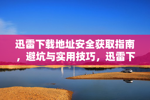 迅雷下载地址安全获取指南,避坑与实用技巧,迅雷下载地址安全获取避坑实用指南 迅雷下载地址安全获取指南,避坑与实用技巧,迅雷下载地址安全获取避坑实用指南
