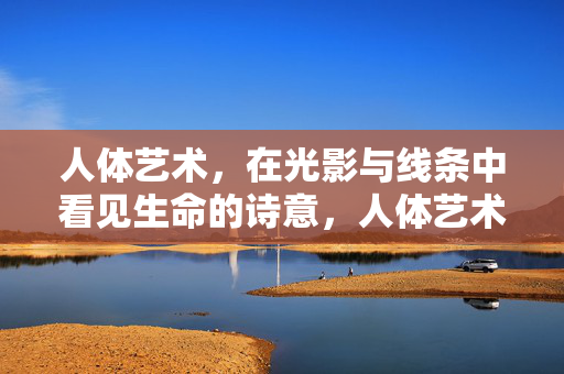 人体艺术,在光影与线条中看见生命的诗意,人体艺术,光影与线条中的生命诗意 人体艺术,在光影与线条中看见生命的诗意,人体艺术,光影与线条中的生命诗意