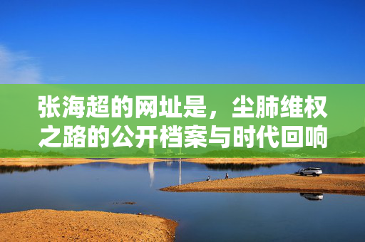 张海超的网址是,尘肺维权之路的公开档案与时代回响,张海超尘肺维权之路,公开档案与时代回响 张海超的网址是,尘肺维权之路的公开档案与时代回响,张海超尘肺维权之路,公开档案与时代回响
