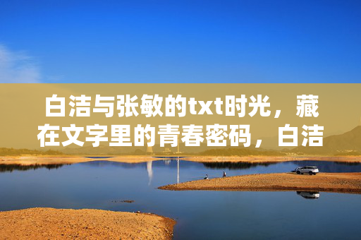 白洁与张敏的txt时光,藏在文字里的青春密码,白洁张敏的txt青春密码 白洁与张敏的txt时光,藏在文字里的青春密码,白洁张敏的txt青春密码