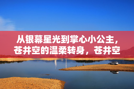 从银幕星光到掌心小公主,苍井空的温柔转身,苍井空,从银幕星光到掌心小公主的温柔转身 从银幕星光到掌心小公主,苍井空的温柔转身,苍井空,从银幕星光到掌心小公主的温柔转身