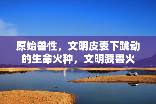 原始兽性,文明皮囊下跳动的生命火种,文明藏兽火 原始兽性,文明皮囊下跳动的生命火种,文明藏兽火
