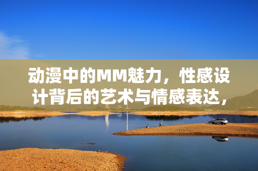 动漫中的MM魅力,性感设计背后的艺术与情感表达,动漫MM魅力,性感设计背后的艺术与情感表达 动漫中的MM魅力,性感设计背后的艺术与情感表达,动漫MM魅力,性感设计背后的艺术与情感表达