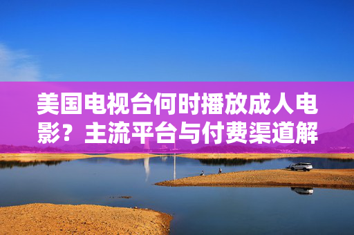 美国电视台何时播放成人电影?主流平台与付费渠道解析,美国电视台成人电影,播放时间、主流平台与付费渠道解析 美国电视台何时播放成人电影?主流平台与付费渠道解析,美国电视台成人电影,播放时间、主流平台与付费渠道解析