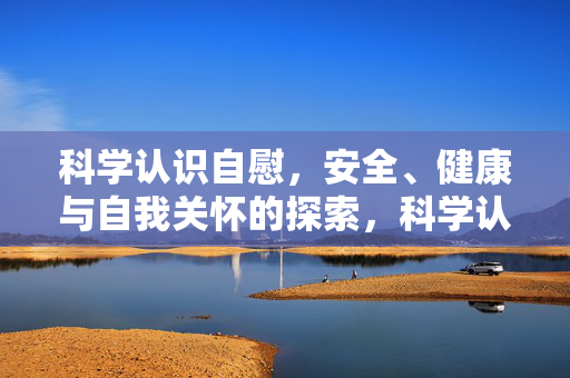 科学认识自慰,安全、健康与自我关怀的探索,科学认识自慰,安全、健康与自我关怀探索 科学认识自慰,安全、健康与自我关怀的探索,科学认识自慰,安全、健康与自我关怀探索
