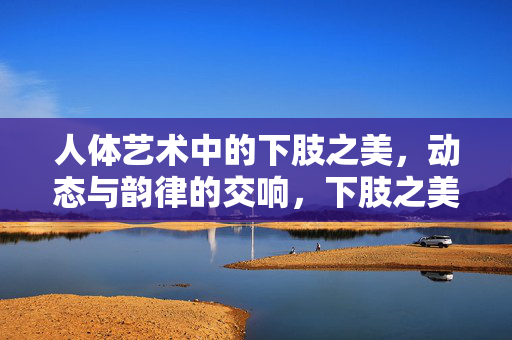 人体艺术中的下肢之美,动态与韵律的交响,下肢之美,动态与韵律的艺术交响 人体艺术中的下肢之美,动态与韵律的交响,下肢之美,动态与韵律的艺术交响
