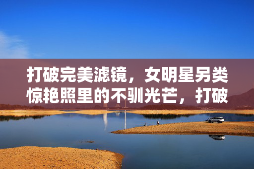打破完美滤镜,女明星另类惊艳照里的不驯光芒,打破完美滤镜,女明星另类惊艳照的不驯光芒 打破完美滤镜,女明星另类惊艳照里的不驯光芒,打破完美滤镜,女明星另类惊艳照的不驯光芒