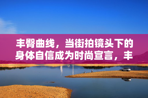 丰臀曲线，当街拍镜头下的身体自信成为时尚宣言，丰臀曲线，街拍镜头下的身体自信时尚宣言