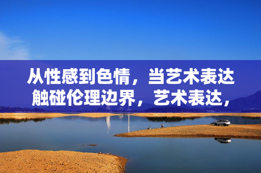 从性感到色情,当艺术表达触碰伦理边界,艺术表达,从性感到色情的伦理边界触碰 从性感到色情,当艺术表达触碰伦理边界,艺术表达,从性感到色情的伦理边界触碰