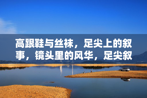 高跟鞋与丝袜,足尖上的叙事,镜头里的风华,足尖叙事,镜头风华 高跟鞋与丝袜,足尖上的叙事,镜头里的风华,足尖叙事,镜头风华