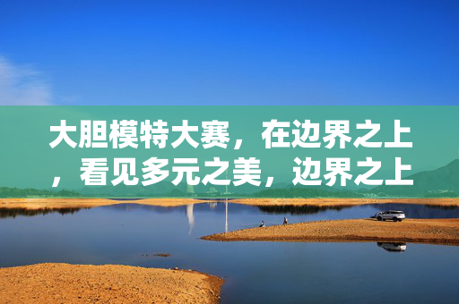 大胆模特大赛,在边界之上,看见多元之美,边界之上,多元之美,大胆模特大赛 大胆模特大赛,在边界之上,看见多元之美,边界之上,多元之美,大胆模特大赛