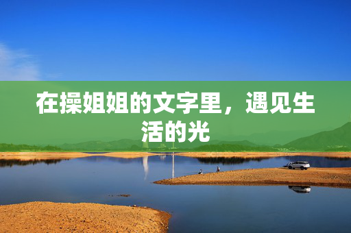 在操姐姐的文字里,遇见生活的光 在操姐姐的文字里,遇见生活的光