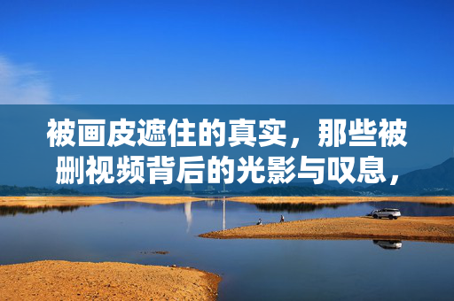 被画皮遮住的真实,那些被删视频背后的光影与叹息,画皮之下,被删视频里的真实光影 被画皮遮住的真实,那些被删视频背后的光影与叹息,画皮之下,被删视频里的真实光影