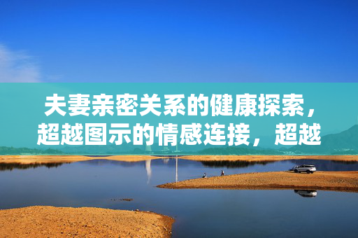夫妻亲密关系的健康探索,超越图示的情感连接,超越图示,夫妻亲密关系的健康情感连接探索 夫妻亲密关系的健康探索,超越图示的情感连接,超越图示,夫妻亲密关系的健康情感连接探索