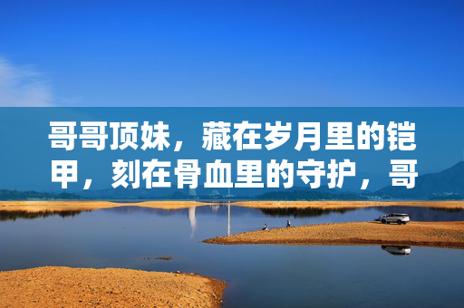 哥哥顶妹,藏在岁月里的铠甲,刻在骨血里的守护,哥哥顶妹,刻在骨血里的铠甲 哥哥顶妹,藏在岁月里的铠甲,刻在骨血里的守护,哥哥顶妹,刻在骨血里的铠甲