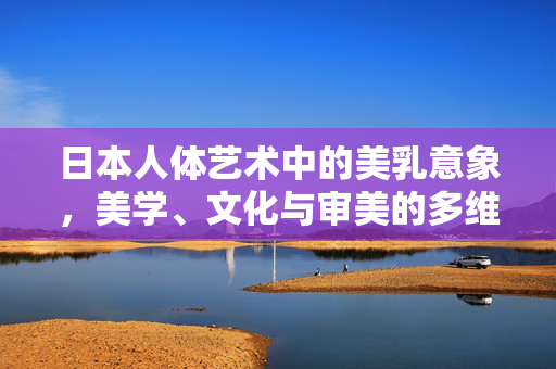 日本人体艺术中的美乳意象,美学、文化与审美的多维审视,日本人体艺术中美乳意象的美学文化多维审视 日本人体艺术中的美乳意象,美学、文化与审美的多维审视,日本人体艺术中美乳意象的美学文化多维审视