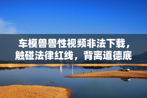 车模兽兽性视频非法下载,触碰法律红线,背离道德底线,车模兽兽性视频非法下载,触碰法律红线,背离道德底线 车模兽兽性视频非法下载,触碰法律红线,背离道德底线,车模兽兽性视频非法下载,触碰法律红线,背离道德底线