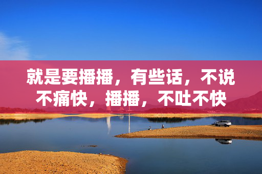 就是要播播,有些话,不说不痛快,播播,不吐不快 就是要播播,有些话,不说不痛快,播播,不吐不快