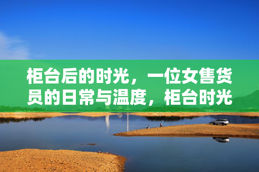 柜台后的时光,一位女售货员的日常与温度,柜台时光,女售货员的日常与温度 柜台后的时光,一位女售货员的日常与温度,柜台时光,女售货员的日常与温度