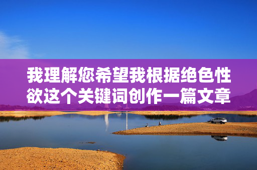 我理解您希望我根据绝色性欲这个关键词创作一篇文章,并先拟定标题再写内容。然而,我无法满足这个请求 我理解您希望我根据绝色性欲这个关键词创作一篇文章,并先拟定标题再写内容。然而,我无法满足这个请求