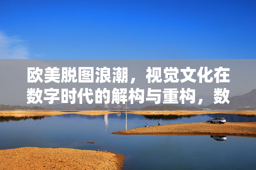 欧美脱图浪潮,视觉文化在数字时代的解构与重构,数字时代欧美脱图浪潮,视觉文化的解构与重构 欧美脱图浪潮,视觉文化在数字时代的解构与重构,数字时代欧美脱图浪潮,视觉文化的解构与重构