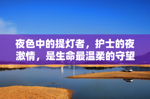 夜色中的提灯者,护士的夜激情,是生命最温柔的守望,夜色提灯者,生命温柔守望 夜色中的提灯者,护士的夜激情,是生命最温柔的守望,夜色提灯者,生命温柔守望