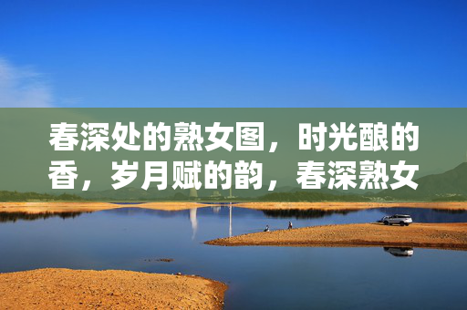 春深处的熟女图,时光酿的香,岁月赋的韵,春深熟女图,时光酿香,岁月赋韵 春深处的熟女图,时光酿的香,岁月赋的韵,春深熟女图,时光酿香,岁月赋韵