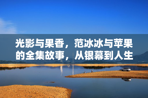 光影与果香,范冰冰与苹果的全集故事,从银幕到人生的多面解读,范冰冰,从银幕光影到人生果香的多面解读 光影与果香,范冰冰与苹果的全集故事,从银幕到人生的多面解读,范冰冰,从银幕光影到人生果香的多面解读
