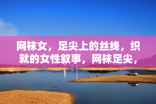 网袜女,足尖上的丝线,织就的女性叙事,网袜足尖,丝线织就的女性叙事 网袜女,足尖上的丝线,织就的女性叙事,网袜足尖,丝线织就的女性叙事