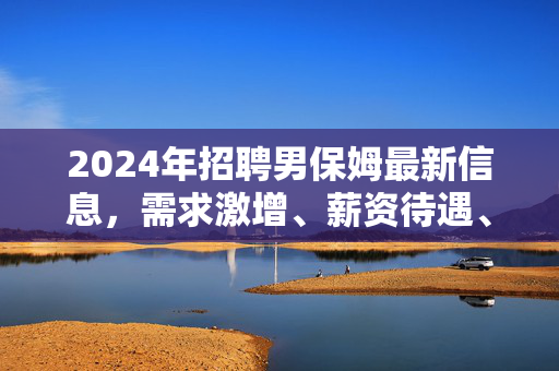 2024年招聘男保姆最新信息,需求激增、薪资待遇、岗位要求全解析,2024年男保姆招聘最新,需求激增、薪资待遇、岗位要求全解析 2024年招聘男保姆最新信息,需求激增、薪资待遇、岗位要求全解析,2024年男保姆招聘最新,需求激增、薪资待遇、岗位要求全解析