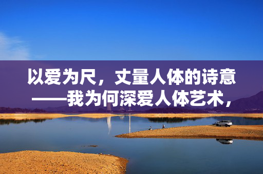 以爱为尺,丈量人体的诗意——我为何深爱人体艺术,以爱为尺,丈量人体诗意 以爱为尺,丈量人体的诗意——我为何深爱人体艺术,以爱为尺,丈量人体诗意