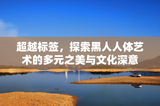 超越标签，探索黑人人体艺术的多元之美与文化深意
