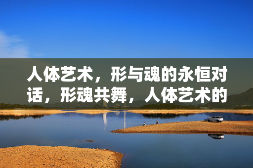 人体艺术,形与魂的永恒对话,形魂共舞,人体艺术的永恒对话 人体艺术,形与魂的永恒对话,形魂共舞,人体艺术的永恒对话