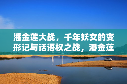 潘金莲大战,千年妖女的变形记与话语权之战,潘金莲,变形记与话语权之战 潘金莲大战,千年妖女的变形记与话语权之战,潘金莲,变形记与话语权之战