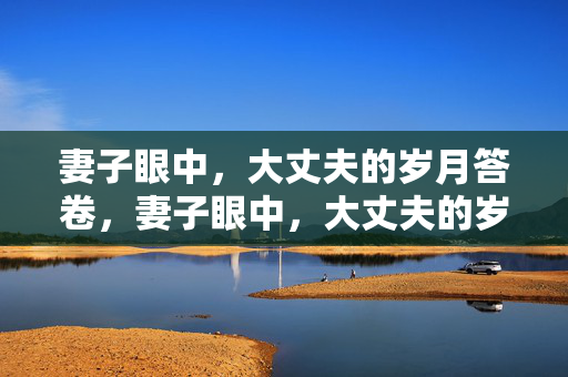 妻子眼中,大丈夫的岁月答卷,妻子眼中,大丈夫的岁月答卷 妻子眼中,大丈夫的岁月答卷,妻子眼中,大丈夫的岁月答卷