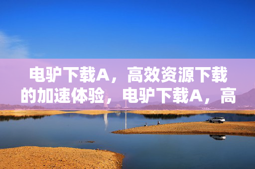 电驴下载A,高效资源下载的加速体验,电驴下载A,高效资源下载加速体验 电驴下载A,高效资源下载的加速体验,电驴下载A,高效资源下载加速体验