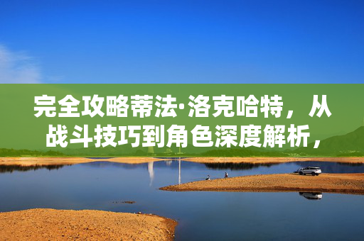 完全攻略蒂法·洛克哈特,从战斗技巧到角色深度解析,蒂法·洛克哈特完全攻略,战斗技巧与角色深度解析 完全攻略蒂法·洛克哈特,从战斗技巧到角色深度解析,蒂法·洛克哈特完全攻略,战斗技巧与角色深度解析