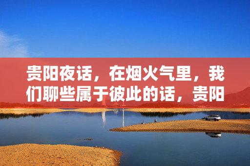 贵阳夜话，在烟火气里，我们聊些属于彼此的话，贵阳烟火夜话，彼此的心语