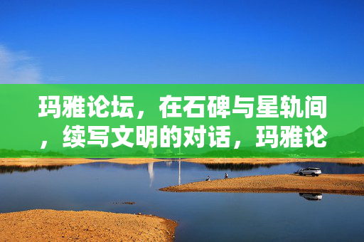 玛雅论坛,在石碑与星轨间,续写文明的对话,玛雅论坛,石碑与星轨间的文明对话 玛雅论坛,在石碑与星轨间,续写文明的对话,玛雅论坛,石碑与星轨间的文明对话