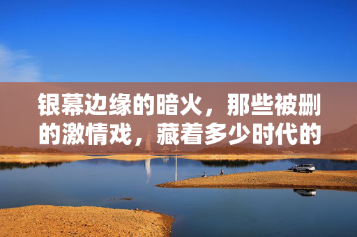 银幕边缘的暗火,那些被删的激情戏,藏着多少时代的体温?银幕暗火,被删激情戏的时代体温 银幕边缘的暗火,那些被删的激情戏,藏着多少时代的体温?银幕暗火,被删激情戏的时代体温