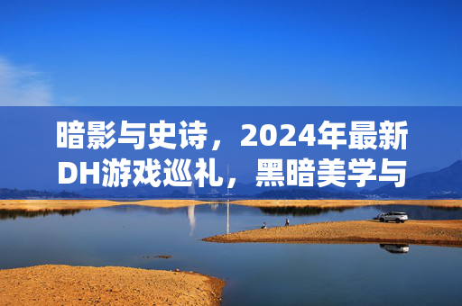 暗影与史诗,2024年最新DH游戏巡礼,黑暗美学与沉浸叙事的巅峰之作,2024 DH游戏巡礼,暗影史诗与黑暗美学沉浸叙事的巅峰 暗影与史诗,2024年最新DH游戏巡礼,黑暗美学与沉浸叙事的巅峰之作,2024 DH游戏巡礼,暗影史诗与黑暗美学沉浸叙事的巅峰
